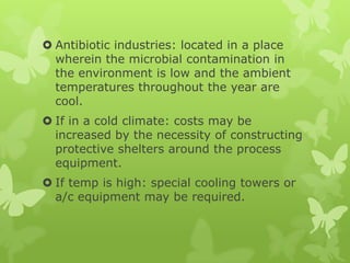  Antibiotic industries: located in a place
  wherein the microbial contamination in
  the environment is low and the ambient
  temperatures throughout the year are
  cool.
 If in a cold climate: costs may be
  increased by the necessity of constructing
  protective shelters around the process
  equipment.
 If temp is high: special cooling towers or
  a/c equipment may be required.
 