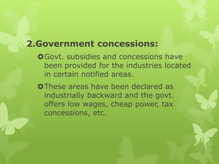 2.Government concessions:
  Govt. subsidies and concessions have
   been provided for the industries located
   in certain notified areas.
  These areas have been declared as
   industrially backward and the govt.
   offers low wages, cheap power, tax
   concessions, etc.
 