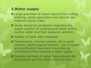 3.Water supply
 Large quantities of water required for cooling,
  washing, steam generation and also as raw
  material (liquid orals).
 Study should be conducted regarding the
  supply position of underground water and/or
  surface water and their seasonal variation.
 Quality of water also important.
 Temperature, mineral content, silt or sand
  content, bacteriological content, cost of supply
  and purification treatment must also be
  considered while choosing a water supply.
 Detailed estimate of water requirements for
  the present and the future must be made.
 