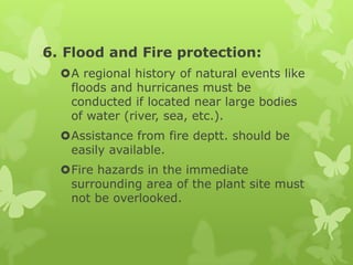 6. Flood and Fire protection:
  A regional history of natural events like
   floods and hurricanes must be
   conducted if located near large bodies
   of water (river, sea, etc.).
  Assistance from fire deptt. should be
   easily available.
  Fire hazards in the immediate
   surrounding area of the plant site must
   not be overlooked.
 