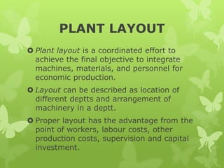 PLANT LAYOUT
 Plant layout is a coordinated effort to
  achieve the final objective to integrate
  machines, materials, and personnel for
  economic production.
 Layout can be described as location of
  different deptts and arrangement of
  machinery in a deptt.
 Proper layout has the advantage from the
  point of workers, labour costs, other
  production costs, supervision and capital
  investment.
 