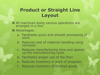 Product or Straight Line
             Layout
 All machines doing various operations are
  arranged in a line.
 Advantages:
   a. Facilitates quick and smooth processing of
      work.
   b. Reduces cost of material handling using
      conveyor.
   c. Reduces manufacturing time and speeds
      up the manufacturing cycle.
   d. Facilitates proper use of the floor.
   e. Reduces inventory in work of progress.
   f. Reduces inventory of finished goods.
 