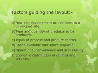 Factors guiding the layout:-

a)New site development or additions to a
  developed site.
b)Type and quantity of products to be
  produced.
c) Types of process and product control.
d)Space available and space required.
e)Operational convenience and accessibility.
f) Economic distribution of utilities and
   services.
 