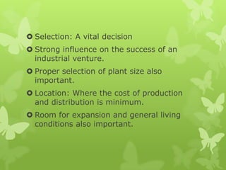  Selection: A vital decision
 Strong influence on the success of an
  industrial venture.
 Proper selection of plant size also
  important.
 Location: Where the cost of production
  and distribution is minimum.
 Room for expansion and general living
  conditions also important.
 