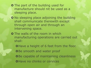  The part of the building used for
  manufacture should nit be used as a
  sleeping place.
 No sleeping place adjoining the building
  shall communicate therewith except
  through open air and through an
  intervening space.
 The walls of the room in which
  manufacturing operations are carried out
  shall:
  Have a height of 6 feet from the floor.
  Be smooth and water proof
  Be capable of maintaining cleanliness
  Have no chinks or cervices
 