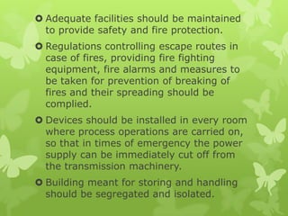  Adequate facilities should be maintained
  to provide safety and fire protection.
 Regulations controlling escape routes in
  case of fires, providing fire fighting
  equipment, fire alarms and measures to
  be taken for prevention of breaking of
  fires and their spreading should be
  complied.
 Devices should be installed in every room
  where process operations are carried on,
  so that in times of emergency the power
  supply can be immediately cut off from
  the transmission machinery.
 Building meant for storing and handling
  should be segregated and isolated.
 