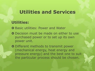 Utilities and Services

Utilities:
 Basic utilities: Power and Water
 Decision must be made on either to use
  purchased power or to set up its own
  power unit.
 Different methods to transmit power
  (mechanical energy, heat energy and
  pressure energy) and the best one to suit
  the particular process should be chosen.
 