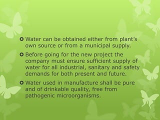 Water can be obtained either from plant’s
  own source or from a municipal supply.
 Before going for the new project the
  company must ensure sufficient supply of
  water for all industrial, sanitary and safety
  demands for both present and future.
 Water used in manufacture shall be pure
  and of drinkable quality, free from
  pathogenic microorganisms.
 