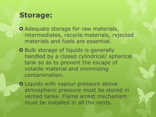Storage:
 Adequate storage for raw materials,
  intermediates, recycle materials, rejected
  materials and fuels are essential.
 Bulk storage of liquids is generally
  handled by a closed cylindrical/ spherical
  tank so as to prevent the escape of
  volatile material and minimizing
  contamination.
 Liquids with vapour pressure above
  atmospheric pressure must be stored in
  vented tanks. Flame arrest mechanism
  must be installed in all the vents.
 