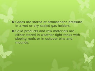  Gases are stored at atmospheric pressure
  in a wet or dry sealed gas holders.
 Solid products and raw materials are
  either stored in weather tight tanks with
  sloping roofs or in outdoor bins and
  mounds.
 