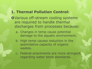 1. Thermal Pollution Control:
Various off-stream cooling systems
 are required to handle thermal
 discharges from processes because:
  a. Changes in temp cause potential
     damage to the aquatic environment.
  b. High temp causes reduction in the
     assimilative capacity of organic
     wastes.
  c. Federal enactments are more stringent
     regarding water temp standards.
 
