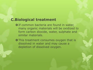 C.Biological treatment
   If common bacteria are found in water,
    many organic materials will be oxidized to
    form carbon dioxide, water, sulphate and
    similar materials.
   This treatment consumes oxygen that is
    dissolved in water and may cause a
    depletion of dissolved oxygen.
 