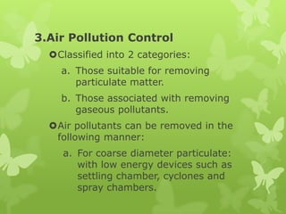 3.Air Pollution Control
  Classified into 2 categories:
    a. Those suitable for removing
       particulate matter.
    b. Those associated with removing
       gaseous pollutants.
  Air pollutants can be removed in the
   following manner:
     a. For coarse diameter particulate:
        with low energy devices such as
        settling chamber, cyclones and
        spray chambers.
 