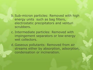 b. Sub-micron particles: Removed with high
   energy units such as bag filters,
   electrostatic precipitators and venturi
   scrubbers.
c. Intermediate particles: Removed with
   impingement separators or low-energy
   wet collectors.
d. Gaseous pollutants: Removed from air
   streams either by absorption, adsorption,
   condensation or incineration.
 