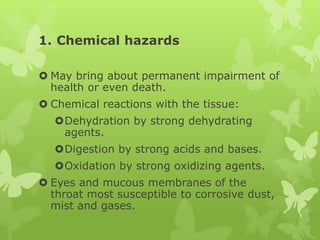 1. Chemical hazards

 May bring about permanent impairment of
  health or even death.
 Chemical reactions with the tissue:
  Dehydration by strong dehydrating
   agents.
  Digestion by strong acids and bases.
  Oxidation by strong oxidizing agents.
 Eyes and mucous membranes of the
  throat most susceptible to corrosive dust,
  mist and gases.
 