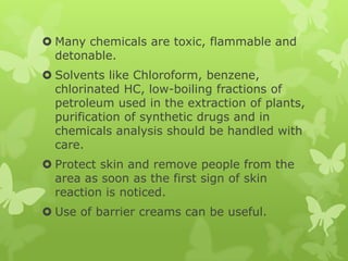  Many chemicals are toxic, flammable and
  detonable.
 Solvents like Chloroform, benzene,
  chlorinated HC, low-boiling fractions of
  petroleum used in the extraction of plants,
  purification of synthetic drugs and in
  chemicals analysis should be handled with
  care.
 Protect skin and remove people from the
  area as soon as the first sign of skin
  reaction is noticed.
 Use of barrier creams can be useful.
 