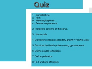 QuizQuiz
1. Gametophyte
a. Fern
b. Male angiosperms
c. Female angiosperms
2. Protective covering of the sorus.
3. Nurse cells
4. Do flowers undergo secondary growth? Yes/No (3pts)
5. Structure that holds pollen among gymnosperms
6. Define double fertilization
7. Define pollination
8-10. Functions of flowers
 