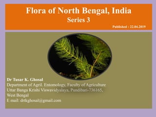 Flora of North Bengal, India
Series 3
Published : 22.04.2019
Dr Tusar K. Ghosal
Department of Agril. Entomology, Faculty of Agriculture
Uttar Banga Krishi Viswavidyalaya, Pundibari-736165,
West Bengal
E mail: drtkghosal@gmail.com
 
