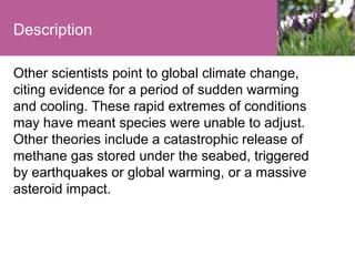 Description
Other scientists point to global climate change,
citing evidence for a period of sudden warming
and cooling. These rapid extremes of conditions
may have meant species were unable to adjust.
Other theories include a catastrophic release of
methane gas stored under the seabed, triggered
by earthquakes or global warming, or a massive
asteroid impact.

 
