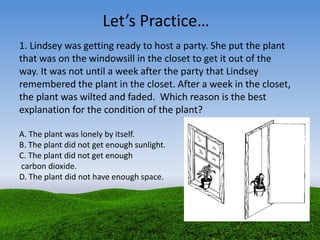 1. Lindsey was getting ready to host a party. She put the plant
that was on the windowsill in the closet to get it out of the
way. It was not until a week after the party that Lindsey
remembered the plant in the closet. After a week in the closet,
the plant was wilted and faded. Which reason is the best
explanation for the condition of the plant?
A. The plant was lonely by itself.
B. The plant did not get enough sunlight.
C. The plant did not get enough
carbon dioxide.
D. The plant did not have enough space.
Let’s Practice…
 