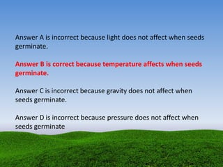 Answer A is incorrect because light does not affect when seeds
germinate.
Answer B is correct because temperature affects when seeds
germinate.
Answer C is incorrect because gravity does not affect when
seeds germinate.
Answer D is incorrect because pressure does not affect when
seeds germinate
 