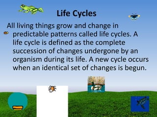 Life Cycles
All living things grow and change in
predictable patterns called life cycles. A
life cycle is defined as the complete
succession of changes undergone by an
organism during its life. A new cycle occurs
when an identical set of changes is begun.
 