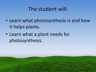 The student will:
• Learn what photosynthesis is and how
it helps plants.
• Learn what a plant needs for
photosynthesis.
 