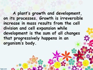 A plant’s growth and development,
on its processes. Growth is irreversible
increase in mass results from the cell
division and cell expansion while
development is the sum of all changes
that progressively happens in an
organism’s body.
 