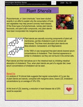 Pennington Nutrition Series                                                    2009 No. 10
Healthier lives through education in nutrition and preventive medicine




                                    Plant Sterols
  Phytochemicals, or “plant chemicals,” have been studied
  recently in an effort to explain why the consumption of fruits
  and vegetables may help prevent coronary heart disease.
  Of the three types of phytochemicals, namely plant sterols,
  flavonoids, and plant sulfur compounds, only plant sterols
  have been incorporated into margarine spreads.


                                Plant sterols are naturally occurring components of plant cell
                                membranes, just like cholesterol is part of animal cell
                                membranes. The three most abundant plant sterols are
                                Beta-sitosterol, Campesterol, and Stigmasterol.

                                In the 1950’s it was recognized that plant sterols lowered serum
                                concentrations of cholesterol. Their chemical appearance is
                                similar to cholesterol, but they are not found in the animal cells.

  Plant sterols and their derivatives act in the intestinal track by inhibiting intestinal
  absorption of cholesterol. Thus, when plant sterols are part of a regular diet, lower
  serum concentrations of cholesterol can be seen.


  Benefits
  A n analysis of 18 clinical trials suggests that regular consumption of 2 g per day
  of plant sterols and stanols, compared with margarine alone, lowers LDL cholesterol
  concentrations by on average of 10%-15%.


  At this level of LDL lowering, a reduction in heart disease risk of 25%
  would be expected.
 