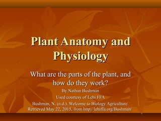 Plant Anatomy andPlant Anatomy and
PhysiologyPhysiology
What are the parts of the plant, andWhat are the parts of the plant, and
how do they work?how do they work?
By Nathan BushmanBy Nathan Bushman
Used courtesy of Lehi FFAUsed courtesy of Lehi FFA
Bushman, N. (n.d.). Welcome to Biology Agriculture.Bushman, N. (n.d.). Welcome to Biology Agriculture.
Retrieved May 22, 2015, from http://lehiffa.org/Bushman/Retrieved May 22, 2015, from http://lehiffa.org/Bushman/
 