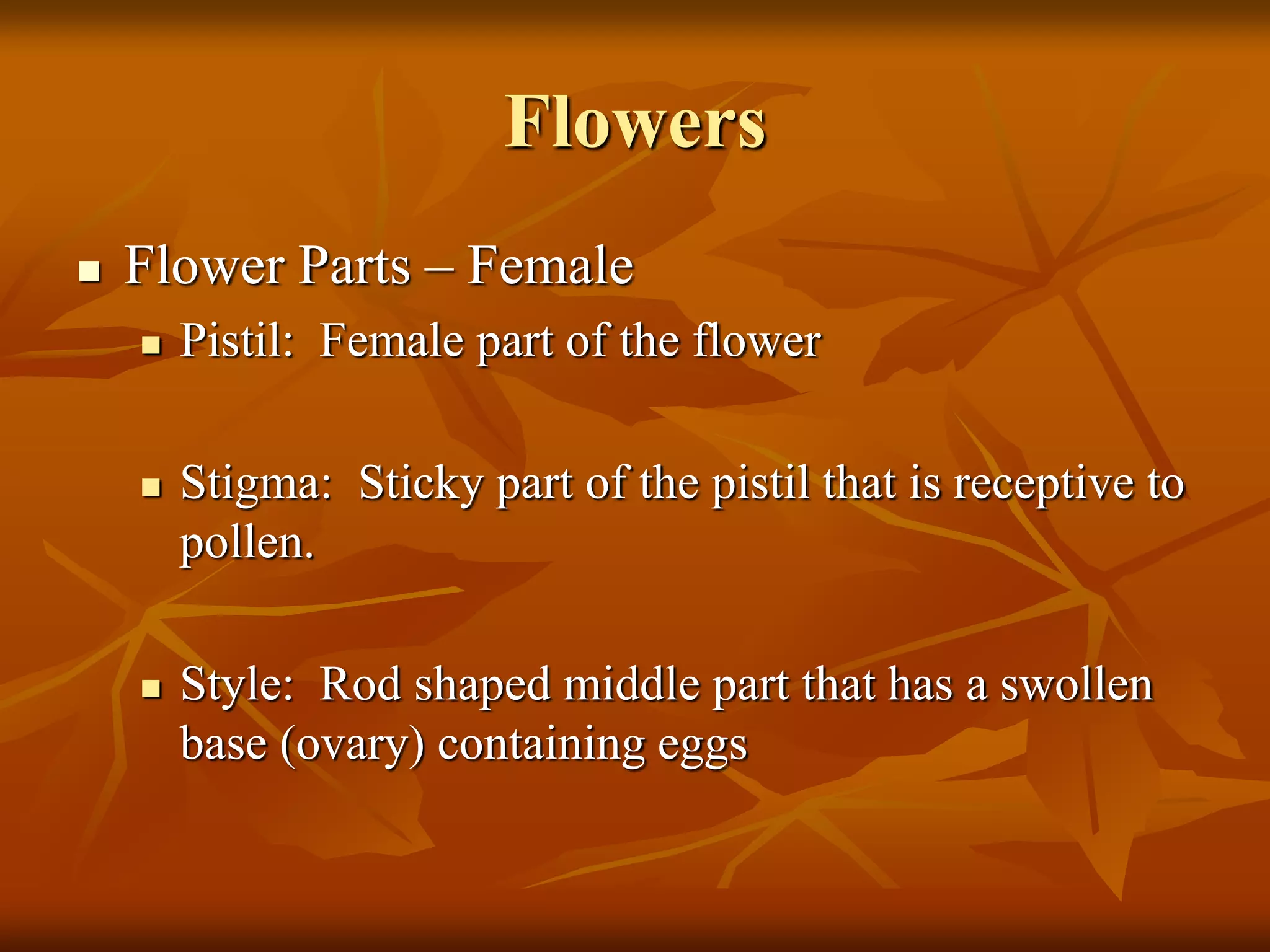 Flowers
 Flower Parts – Female
 Pistil: Female part of the flower
 Stigma: Sticky part of the pistil that is receptive to
pollen.
 Style: Rod shaped middle part that has a swollen
base (ovary) containing eggs
 