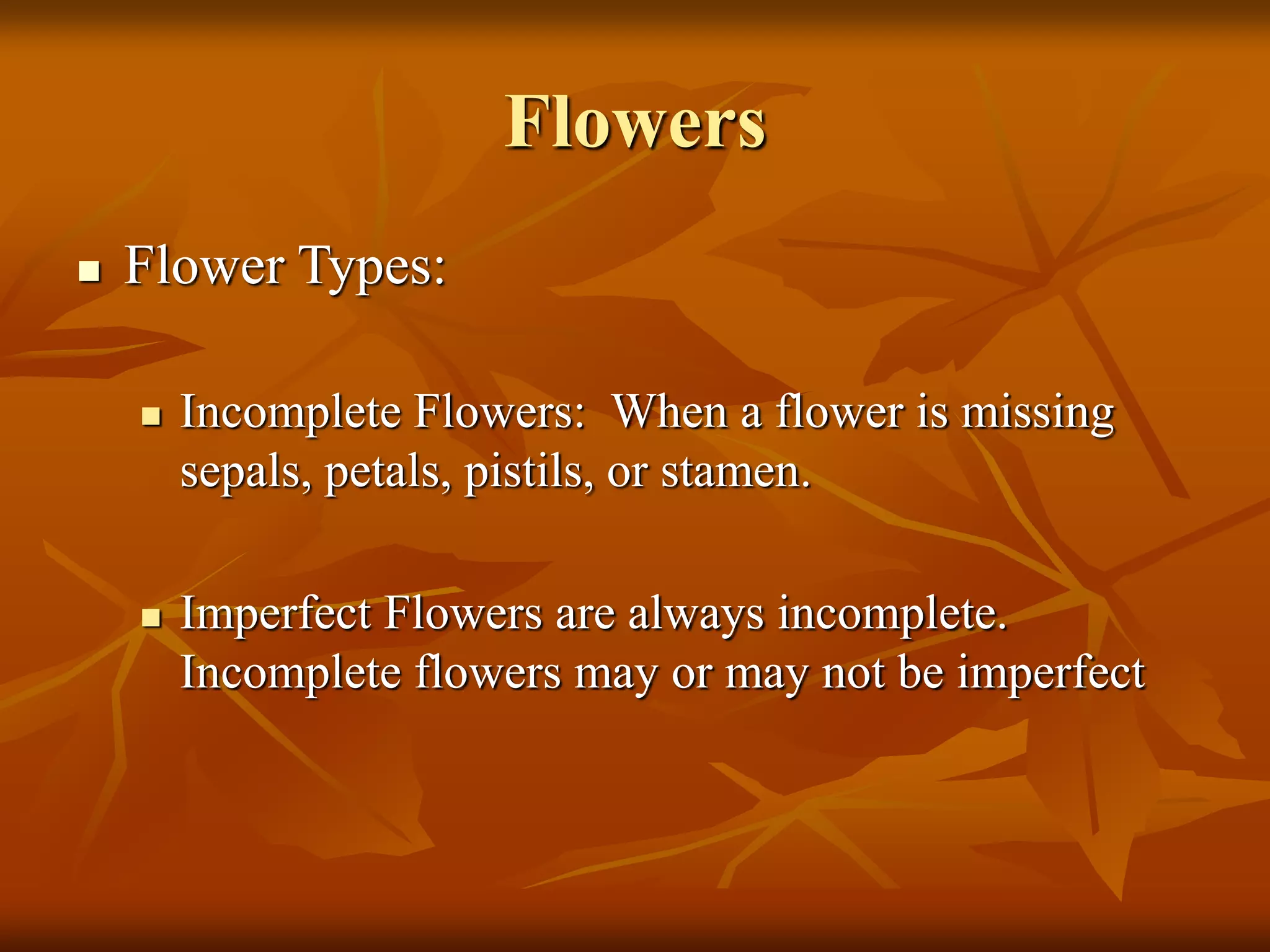 Flowers
 Flower Types:
 Incomplete Flowers: When a flower is missing
sepals, petals, pistils, or stamen.
 Imperfect Flowers are always incomplete.
Incomplete flowers may or may not be imperfect
 