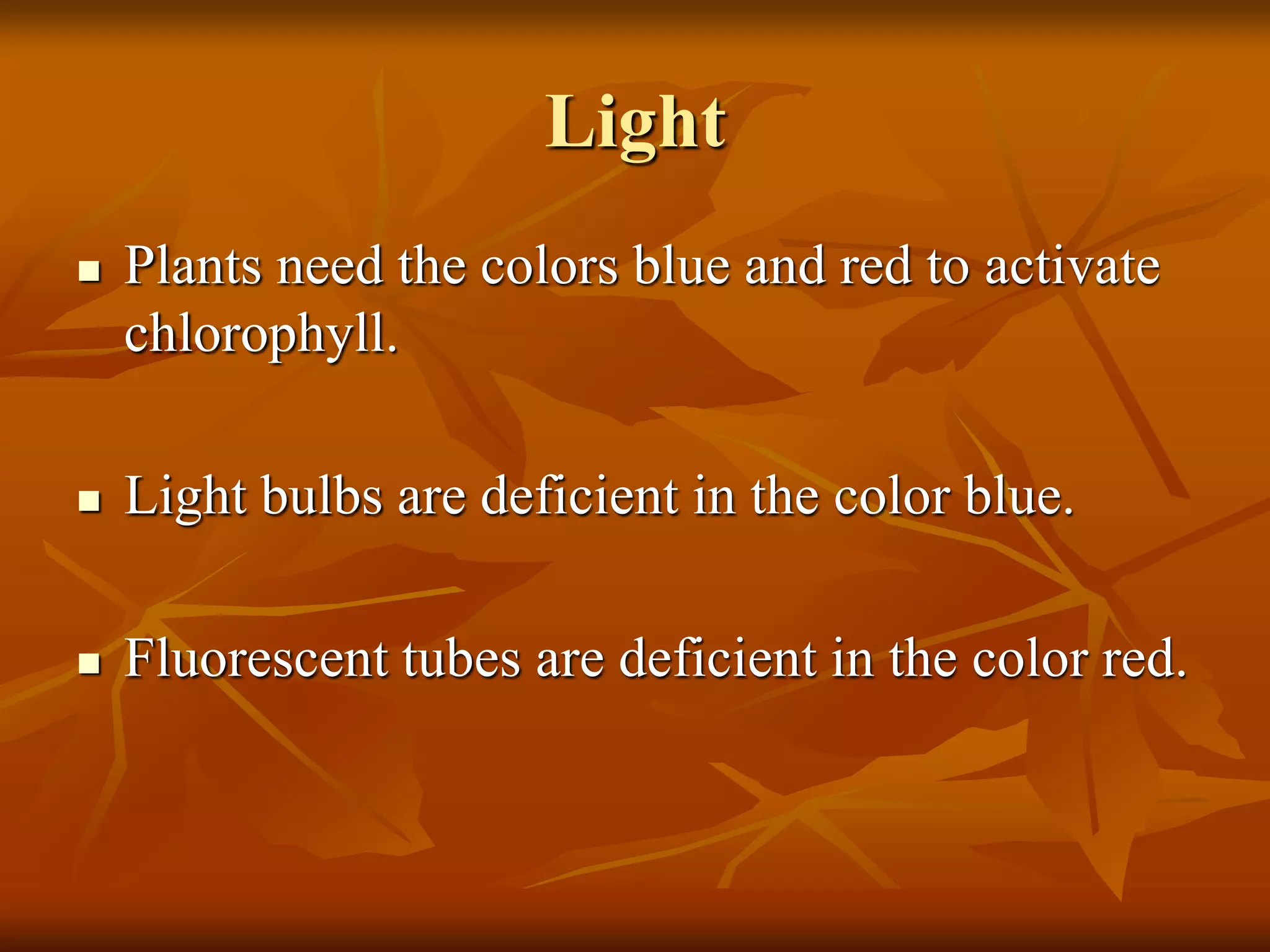 Light
 Plants need the colors blue and red to activate
chlorophyll.
 Light bulbs are deficient in the color blue.
 Fluorescent tubes are deficient in the color red.
 