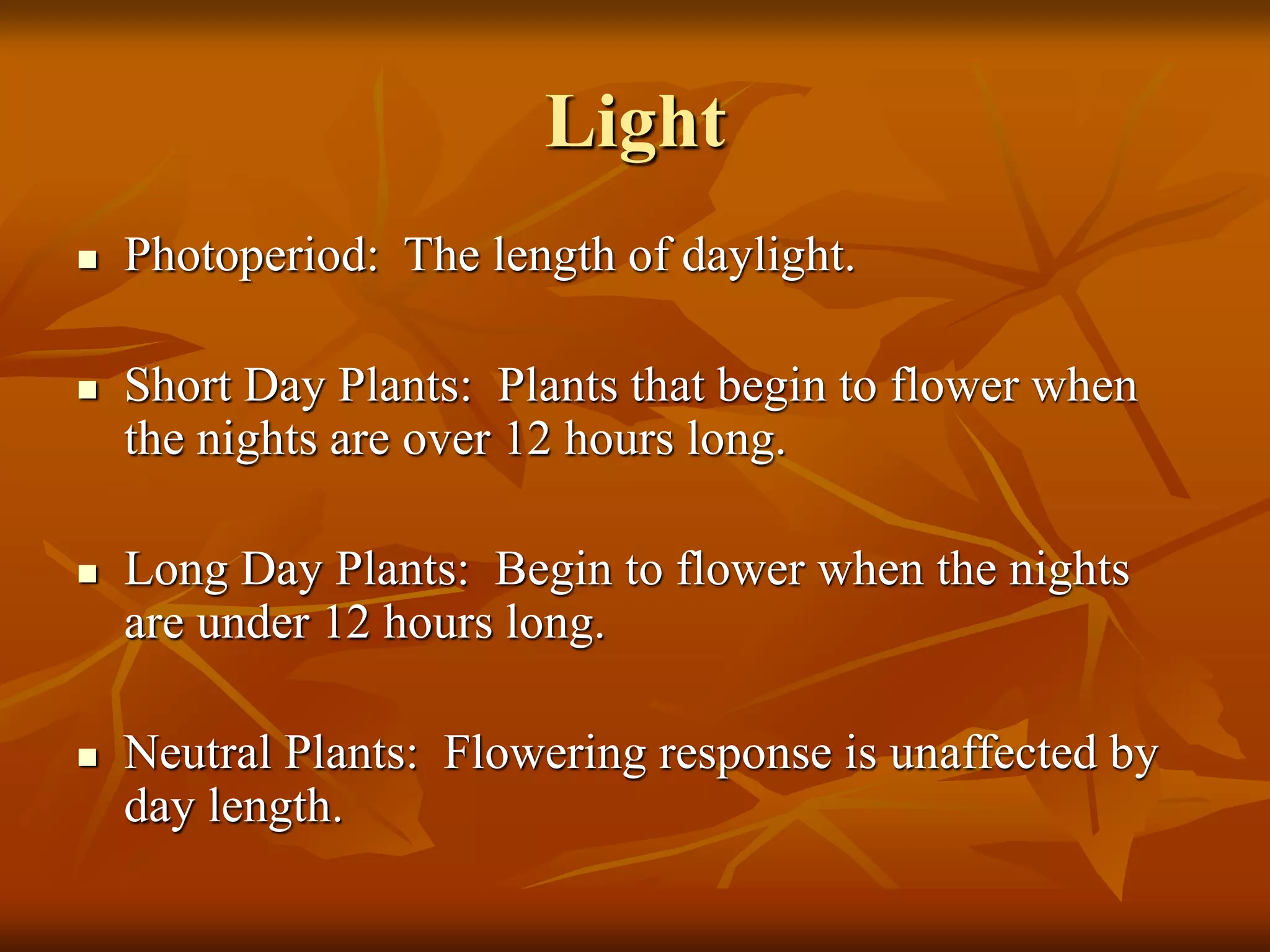 Light
 Photoperiod: The length of daylight.
 Short Day Plants: Plants that begin to flower when
the nights are over 12 hours long.
 Long Day Plants: Begin to flower when the nights
are under 12 hours long.
 Neutral Plants: Flowering response is unaffected by
day length.
 