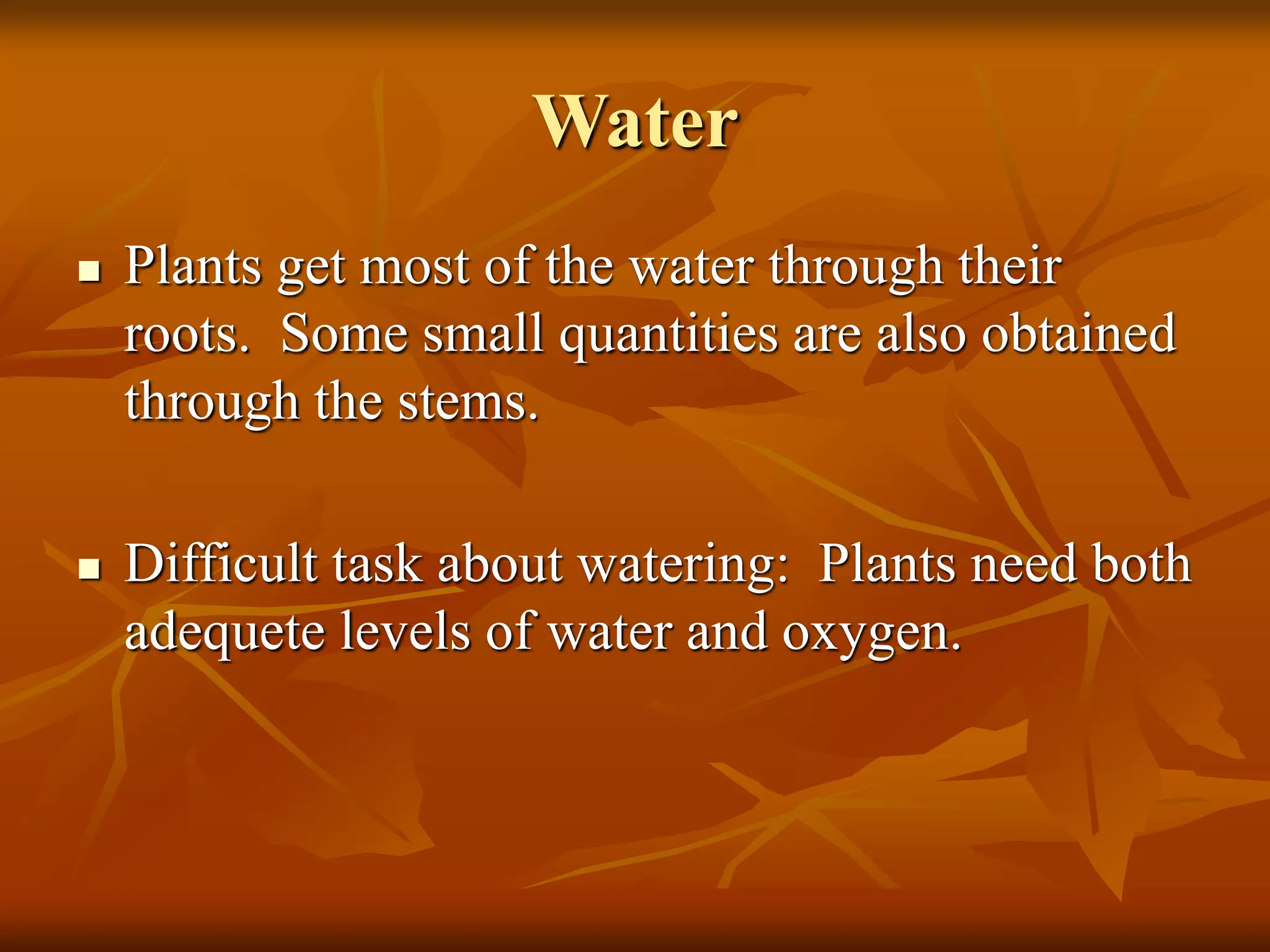Water
 Plants get most of the water through their
roots. Some small quantities are also obtained
through the stems.
 Difficult task about watering: Plants need both
adequete levels of water and oxygen.
 