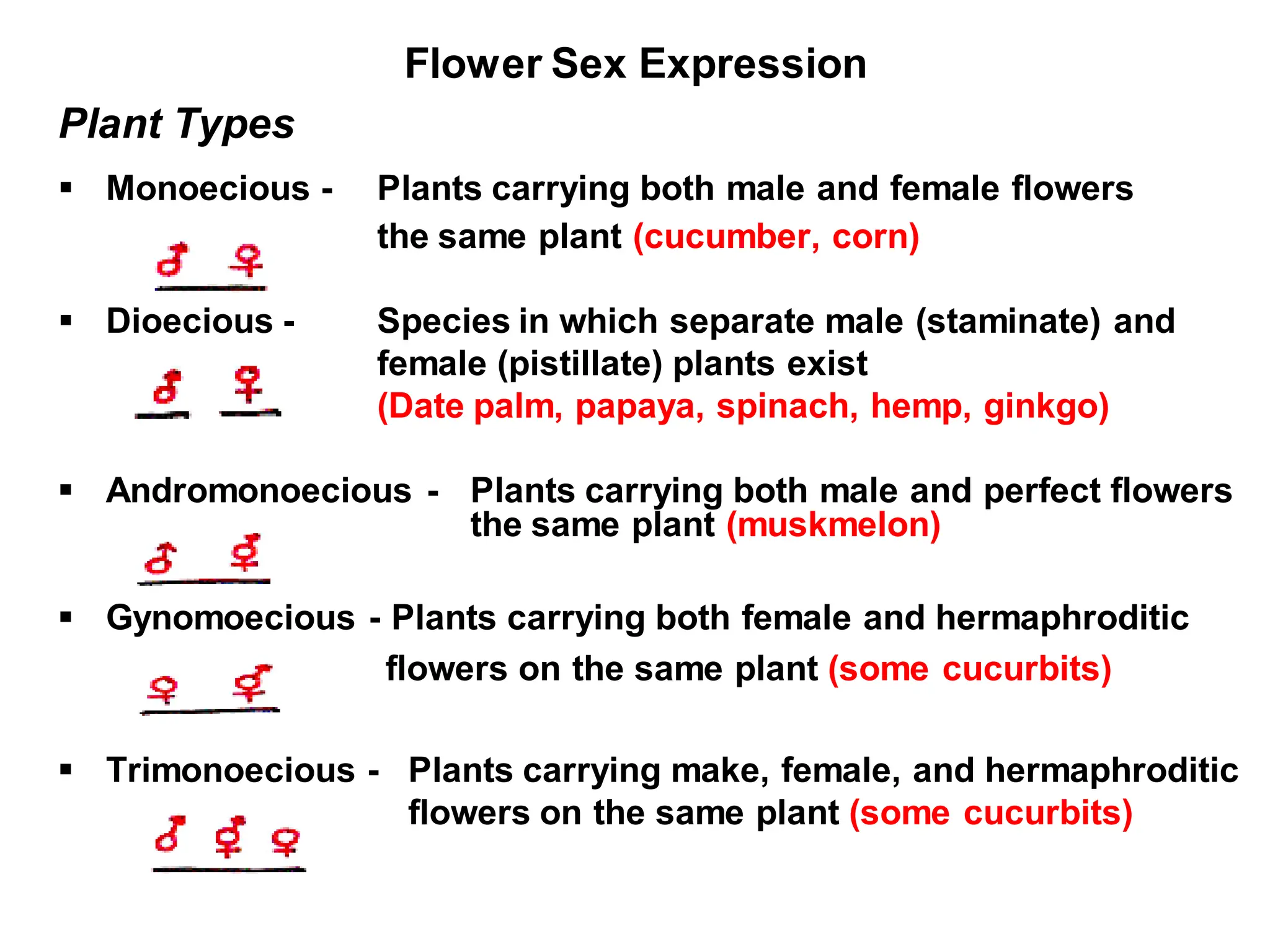 Flower Sex Expression
Plant Types
 Monoecious - Plants carrying both male and female flowers
the same plant (cucumber, corn)
 Dioecious - Species in which separate male (staminate) and
female (pistillate) plants exist
(Date palm, papaya, spinach, hemp, ginkgo)
 Andromonoecious - Plants carrying both male and perfect flowers
the same plant (muskmelon)
 Gynomoecious - Plants carrying both female and hermaphroditic
flowers on the same plant (some cucurbits)
 Trimonoecious - Plants carrying make, female, and hermaphroditic
flowers on the same plant (some cucurbits)
 