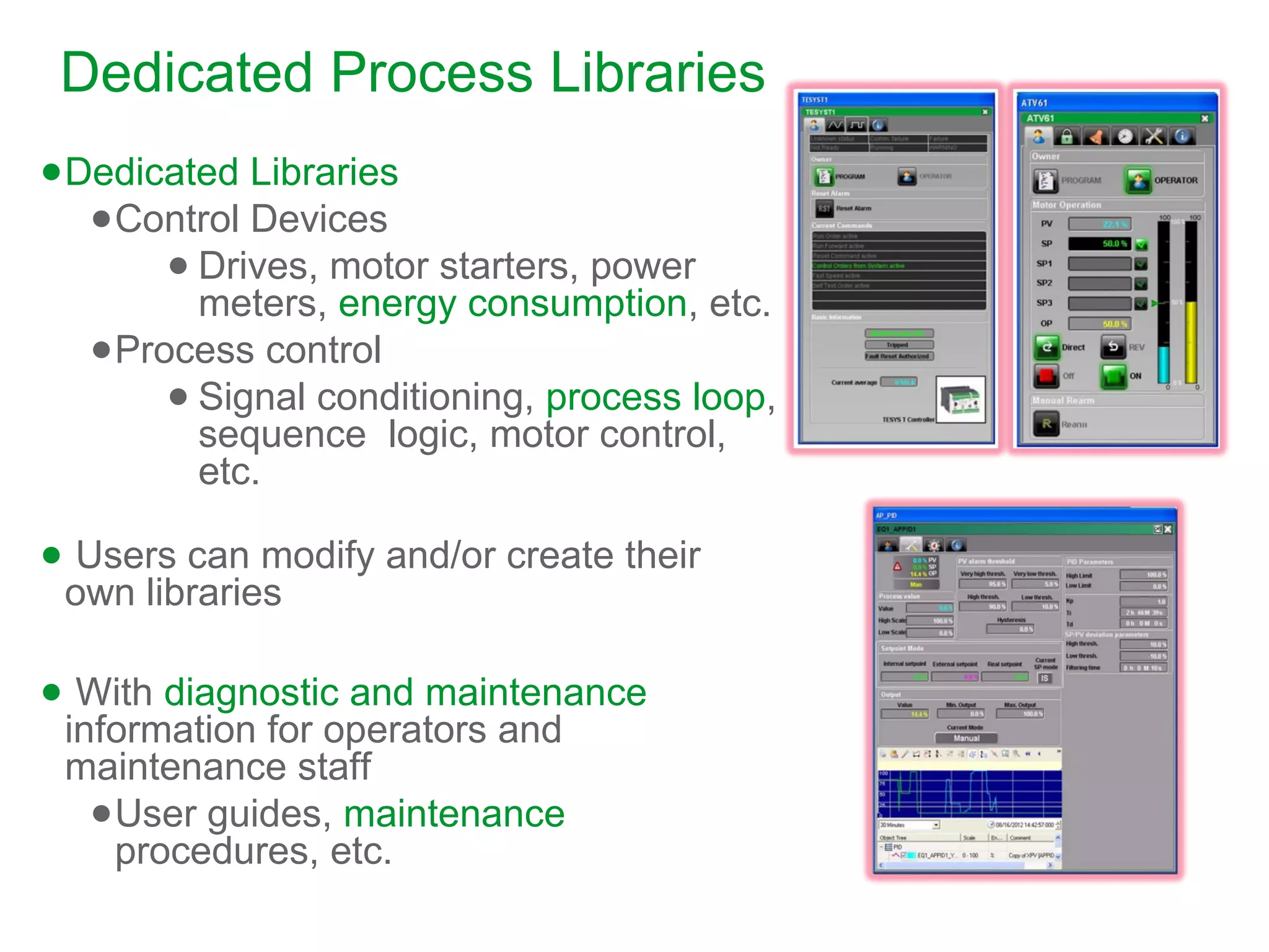 ●Dedicated Libraries
●Control Devices
● Drives, motor starters, power
meters, energy consumption, etc.
●Process control
● Signal conditioning, process loop,
sequence logic, motor control,
etc.
● Users can modify and/or create their
own libraries
● With diagnostic and maintenance
information for operators and
maintenance staff
●User guides, maintenance
procedures, etc.
Dedicated Process Libraries
 