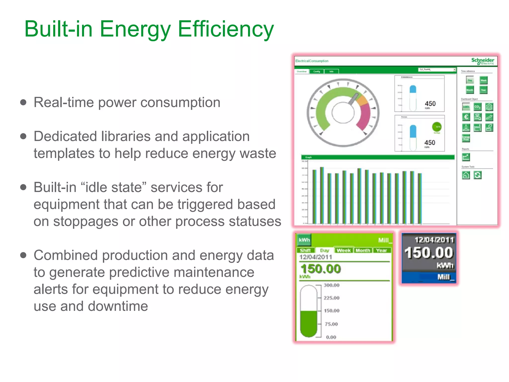 Built-in Energy Efficiency
● Real-time power consumption
● Dedicated libraries and application
templates to help reduce energy waste
● Built-in “idle state” services for
equipment that can be triggered based
on stoppages or other process statuses
● Combined production and energy data
to generate predictive maintenance
alerts for equipment to reduce energy
use and downtime
 
