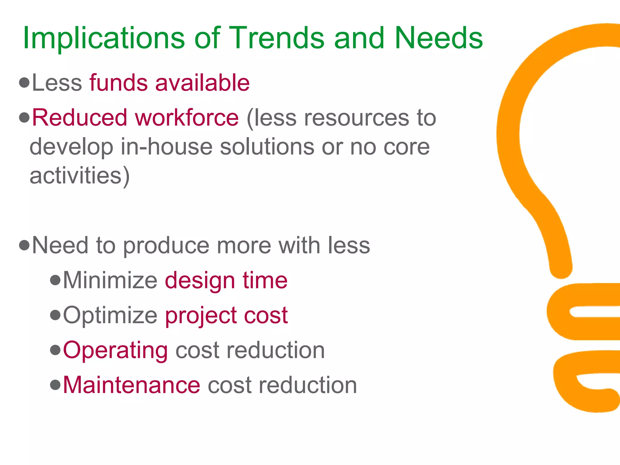 Implications of Trends and Needs
●Less funds available
●Reduced workforce (less resources to
develop in-house solutions or no core
activities)
●Need to produce more with less
●Minimize design time
●Optimize project cost
●Operating cost reduction
●Maintenance cost reduction
 