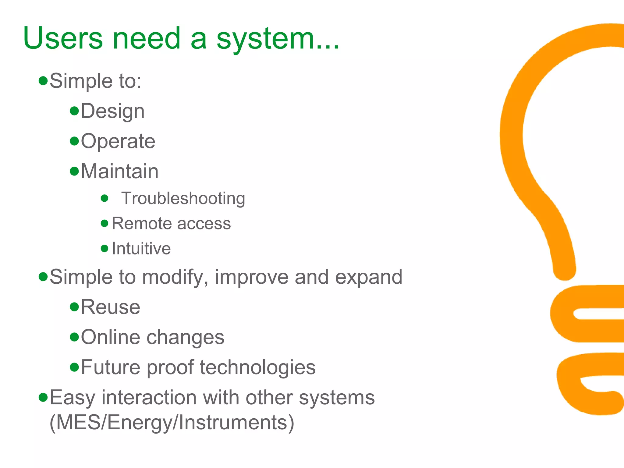 ●Simple to:
●Design
●Operate
●Maintain
● Troubleshooting
●Remote access
●Intuitive
●Simple to modify, improve and expand
●Reuse
●Online changes
●Future proof technologies
●Easy interaction with other systems
(MES/Energy/Instruments)
Users need a system...
 