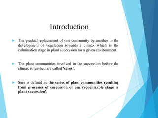 Introduction
 The gradual replacement of one community by another in the
development of vegetation towards a climax which is the
culmination stage in plant succession for a given environment.
 The plant communities involved in the succession before the
climax is reached are called 'seres’.
 Sere is defined as the series of plant communities resulting
from processes of succession or any recognizable stage in
plant succession'.
 