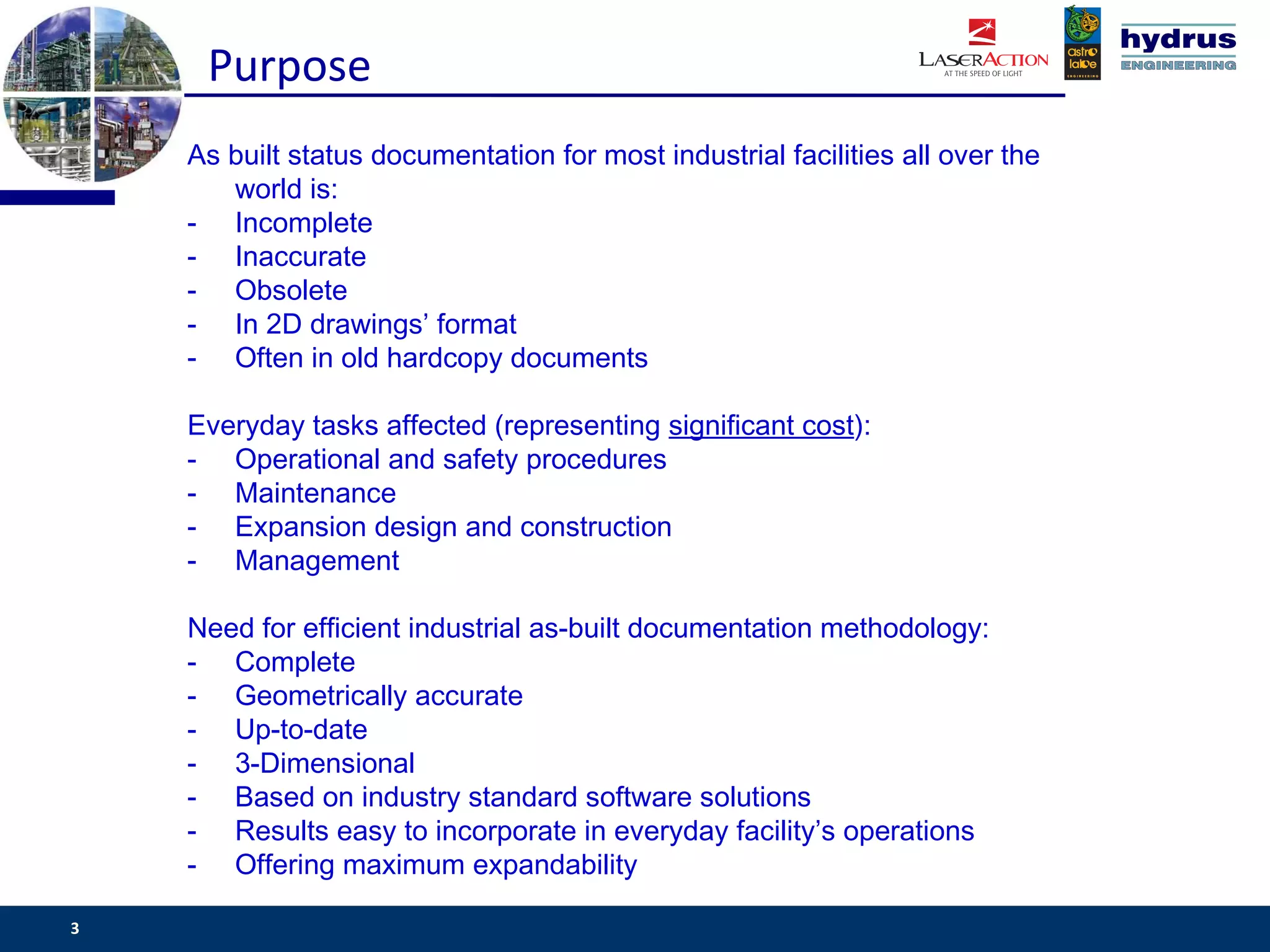 Purpose
    As built status documentation for most industrial facilities all over the
       world is:
    - Incomplete
    - Inaccurate
    - Obsolete
    - In 2D drawings’ format
    - Often in old hardcopy documents

    Everyday tasks affected (representing significant cost):
    - Operational and safety procedures
    - Maintenance
    - Expansion design and construction
    - Management

    Need for efficient industrial as-built documentation methodology:
    - Complete
    - Geometrically accurate
    - Up-to-date
    - 3-Dimensional
    - Based on industry standard software solutions
    - Results easy to incorporate in everyday facility’s operations
    - Offering maximum expandability

3                                                                           www.csassociates.gr
 