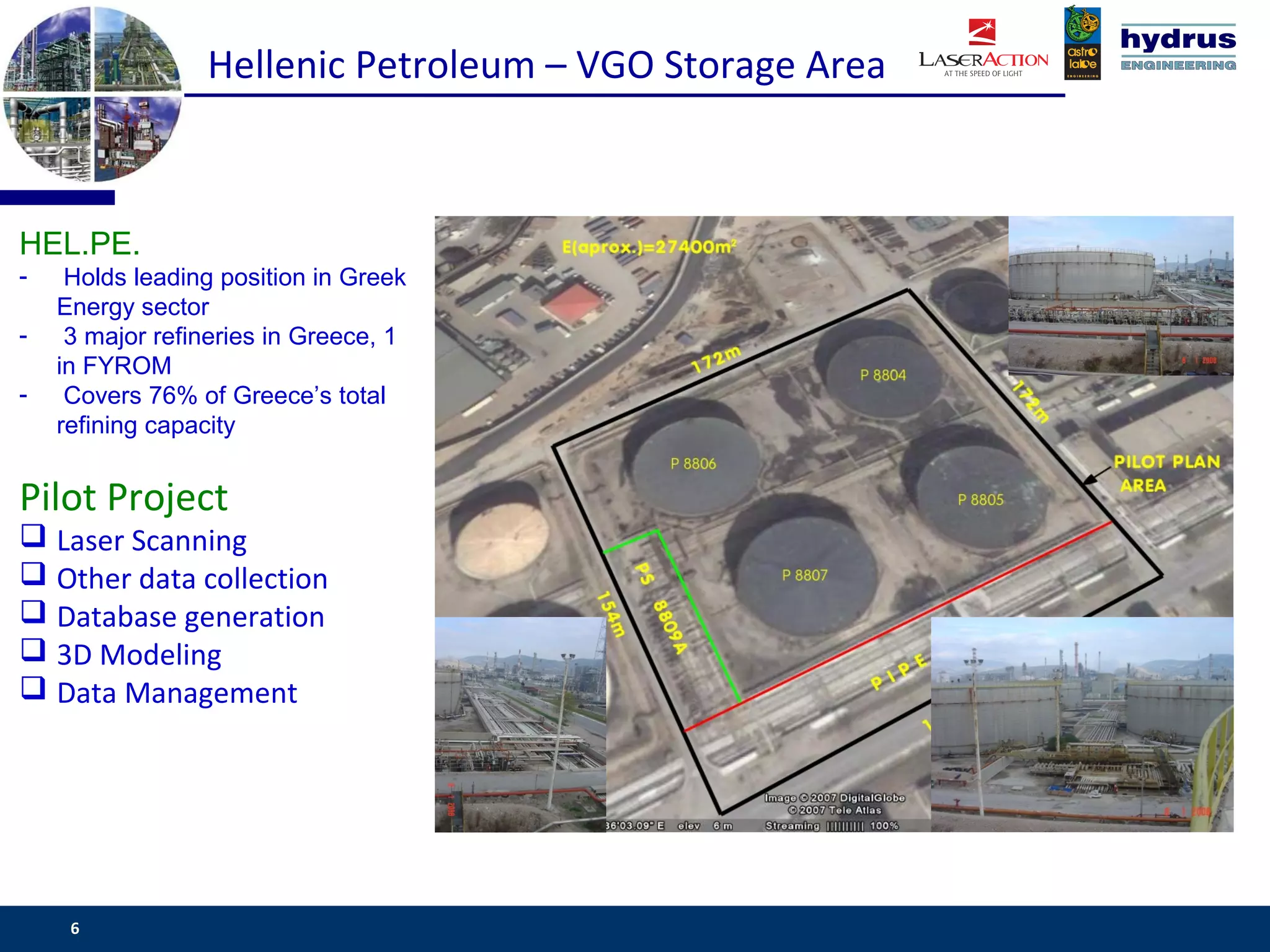 Hellenic Petroleum – VGO Storage Area



HEL.PE.
-    Holds leading position in Greek
    Energy sector
-    3 major refineries in Greece, 1
    in FYROM
-    Covers 76% of Greece’s total
    refining capacity


Pilot Project
 Laser Scanning
 Other data collection
 Database generation
 3D Modeling
 Data Management




     6                                                   www.csassociates.gr
 