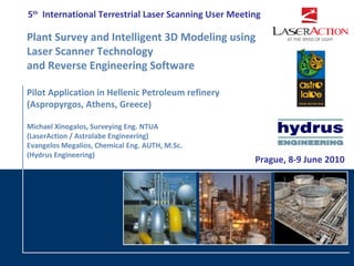 5th International Terrestrial Laser Scanning User Meeting

Plant Survey and Intelligent 3D Modeling using
Laser Scanner Technology
and Reverse Engineering Software

Pilot Application in Hellenic Petroleum refinery
(Aspropyrgos, Athens, Greece)

Michael Xinogalos, Surveying Eng. NTUA
(LaserAction / Astrolabe Engineering)
Evangelos Megalios, Chemical Eng. AUTH, M.Sc.
(Hydrus Engineering)
                                                       Prague, 8-9 June 2010
 