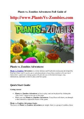 Plants vs. Zombies Adventures Full Guide of

http://www.PlantsVs-Zombies.com

Plants vs. Zombies Adventures
Plants vs. Zombies Adventures is a tower defense and Facebook social game developed by
PopCap, where you’ll need to grow and plant plants to keep those zombies off your lawn!
Gamezebo’s quick start strategy guide will provide you with detailed images, tips,
information, and hints on how to play your best game.

Quick Start Guide
Getting started
Plants vs. Zombies Adventures is free to play, and can be played by clicking the
“Play Now!” option at the top of this page.
When you start Plants vs. Zombies Adventures, Crazy Dave will show you through
a short tutorial to explain the basics of the game.
Plants vs. Zombies Adventures basics
The basics of Plants vs. Zombies Adventures are simple: there is a group of zombies, there

 