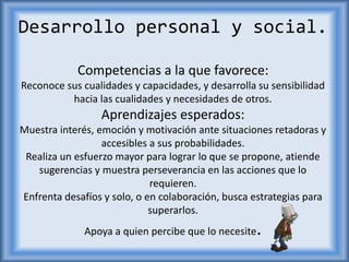 Desarrollo personal y social.
Competencias a la que favorece:
Reconoce sus cualidades y capacidades, y desarrolla su sensibilidad
hacia las cualidades y necesidades de otros.
Aprendizajes esperados:
Muestra interés, emoción y motivación ante situaciones retadoras y
accesibles a sus probabilidades.
Realiza un esfuerzo mayor para lograr lo que se propone, atiende
sugerencias y muestra perseverancia en las acciones que lo
requieren.
Enfrenta desafíos y solo, o en colaboración, busca estrategias para
superarlos.
Apoya a quien percibe que lo necesite.
 