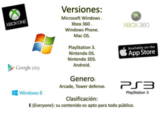 Versiones:
Microsoft Windows .
Xbox 360 .
Windows Phone.
Mac OS.
PlayStation 3.
Nintendo DS.
Nintendo 3DS.
Android.
Genero:
Arcade, Tower defense.
Clasificación:
E (Everyone): su contenido es apto para todo público.
 