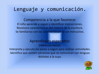 Lenguaje y comunicación.
Competencia a la que favorece:
El niño aprende a seguir e identificar instrucciones.
Reconoce características del sistema de la escritura.
Se familiariza con las características de un instructivo.
Aprendizajes esperados:
Diferencia textos.
Interpreta y ejecuta los pasos a seguir para realizar actividades.
Identifica que existen personas que se comunican con lenguas
distintas a la suya.
 