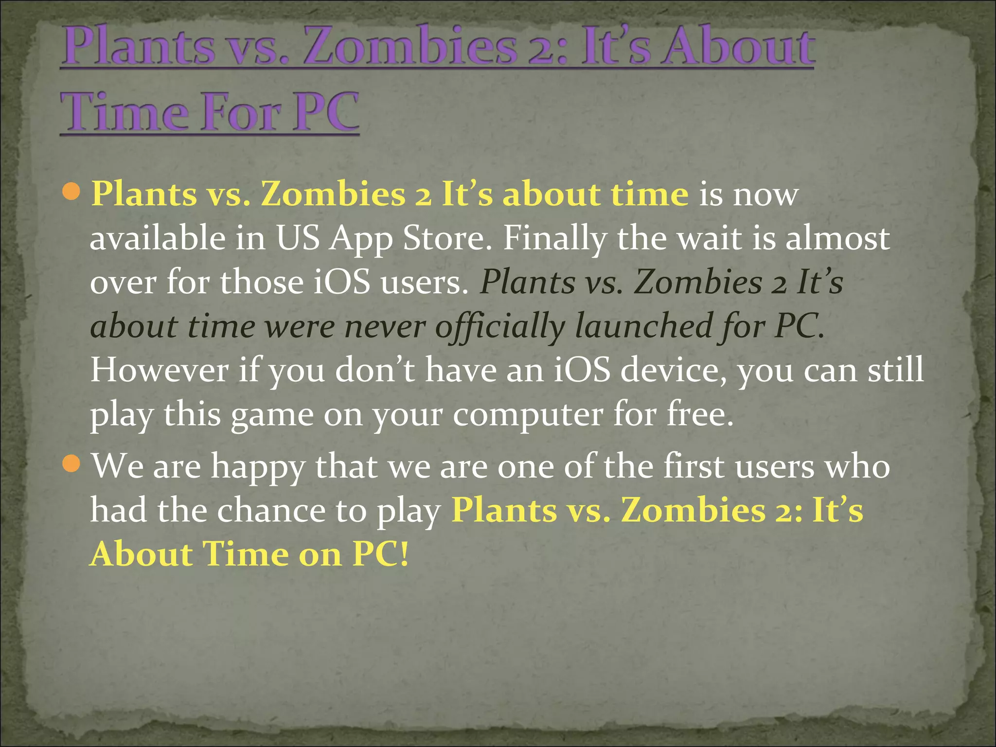Plants vs. Zombies 2 It’s about time is now
available in US App Store. Finally the wait is almost
over for those iOS users. Plants vs. Zombies 2 It’s
about time were never officially launched for PC.
However if you don’t have an iOS device, you can still
play this game on your computer for free.
We are happy that we are one of the first users who
had the chance to play Plants vs. Zombies 2: It’s
About Time on PC!
 