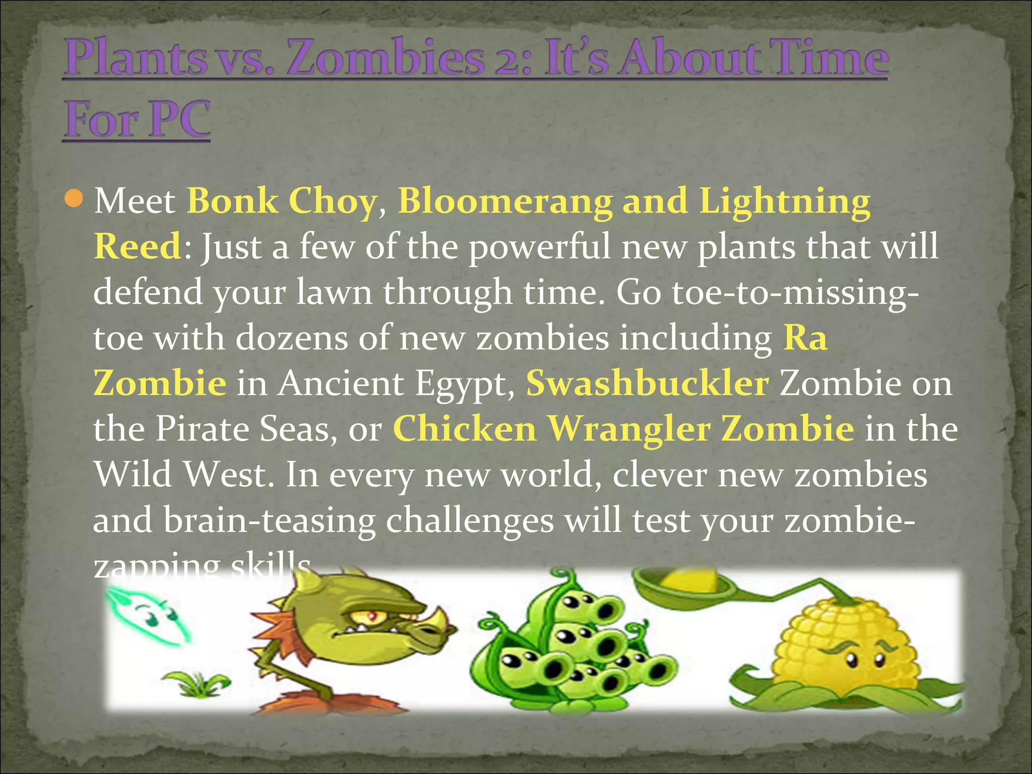Meet Bonk Choy, Bloomerang and Lightning
Reed: Just a few of the powerful new plants that will
defend your lawn through time. Go toe-to-missing-
toe with dozens of new zombies including Ra
Zombie in Ancient Egypt, Swashbuckler Zombie on
the Pirate Seas, or Chicken Wrangler Zombie in the
Wild West. In every new world, clever new zombies
and brain-teasing challenges will test your zombie-
zapping skills.
 